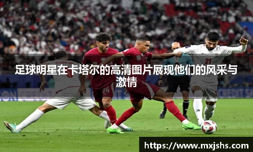 足球明星在卡塔尔的高清图片展现他们的风采与激情