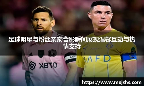 足球明星与粉丝亲密合影瞬间展现温馨互动与热情支持
