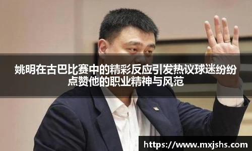 姚明在古巴比赛中的精彩反应引发热议球迷纷纷点赞他的职业精神与风范