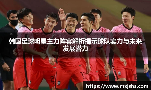 韩国足球明星主力阵容解析揭示球队实力与未来发展潜力