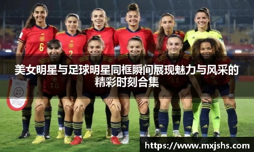 美女明星与足球明星同框瞬间展现魅力与风采的精彩时刻合集